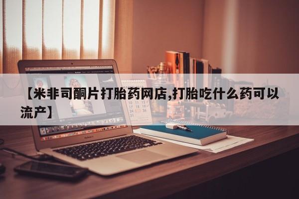 流产药微信联系方式安全无副作用【米非司酮片打胎药网店,打胎吃什么药可以流产】